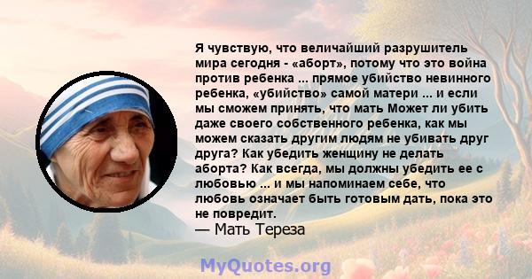 Я чувствую, что величайший разрушитель мира сегодня - «аборт», потому что это война против ребенка ... прямое убийство невинного ребенка, «убийство» самой матери ... и если мы сможем принять, что мать Может ли убить