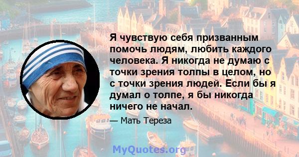 Я чувствую себя призванным помочь людям, любить каждого человека. Я никогда не думаю с точки зрения толпы в целом, но с точки зрения людей. Если бы я думал о толпе, я бы никогда ничего не начал.