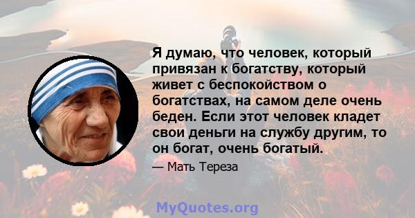 Я думаю, что человек, который привязан к богатству, который живет с беспокойством о богатствах, на самом деле очень беден. Если этот человек кладет свои деньги на службу другим, то он богат, очень богатый.