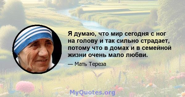 Я думаю, что мир сегодня с ног на голову и так сильно страдает, потому что в домах и в семейной жизни очень мало любви.