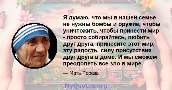 Я думаю, что мы в нашей семье не нужны бомбы и оружие, чтобы уничтожить, чтобы принести мир - просто собирайтесь, любить друг друга, принесите этот мир, эту радость, силу присутствия друг друга в доме. И мы сможем