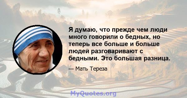 Я думаю, что прежде чем люди много говорили о бедных, но теперь все больше и больше людей разговаривают с бедными. Это большая разница.