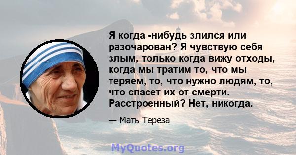 Я когда -нибудь злился или разочарован? Я чувствую себя злым, только когда вижу отходы, когда мы тратим то, что мы теряем, то, что нужно людям, то, что спасет их от смерти. Расстроенный? Нет, никогда.