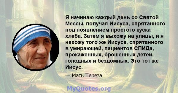 Я начинаю каждый день со Святой Мессы, получая Иисуса, спрятанного под появлением простого куска хлеба. Затем я выхожу на улицы, и я нахожу того же Иисуса, спрятанного в умирающей, пациентов СПИДа, прокаженных,