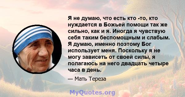 Я не думаю, что есть кто -то, кто нуждается в Божьей помощи так же сильно, как и я. Иногда я чувствую себя таким беспомощным и слабым. Я думаю, именно поэтому Бог использует меня. Поскольку я не могу зависеть от своей