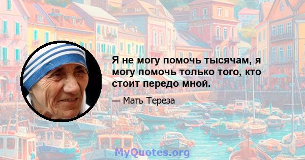 Я не могу помочь тысячам, я могу помочь только того, кто стоит передо мной.