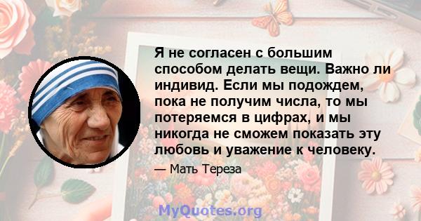 Я не согласен с большим способом делать вещи. Важно ли индивид. Если мы подождем, пока не получим числа, то мы потеряемся в цифрах, и мы никогда не сможем показать эту любовь и уважение к человеку.