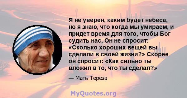 Я не уверен, каким будет небеса, но я знаю, что когда мы умираем, и придет время для того, чтобы Бог судить нас, Он не спросит: «Сколько хороших вещей вы сделали в своей жизни?» Скорее он спросит: «Как сильно ты вложил