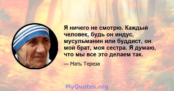 Я ничего не смотрю. Каждый человек, будь он индус, мусульманин или буддист, он мой брат, моя сестра. Я думаю, что мы все это делаем так.