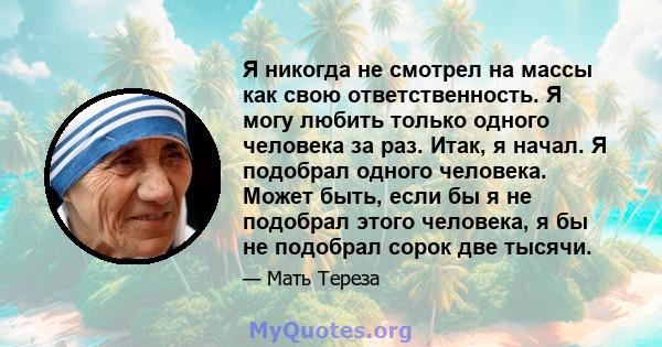 Я никогда не смотрел на массы как свою ответственность. Я могу любить только одного человека за раз. Итак, я начал. Я подобрал одного человека. Может быть, если бы я не подобрал этого человека, я бы не подобрал сорок