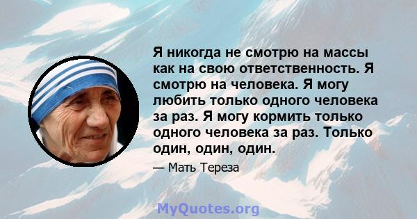 Я никогда не смотрю на массы как на свою ответственность. Я смотрю на человека. Я могу любить только одного человека за раз. Я могу кормить только одного человека за раз. Только один, один, один.