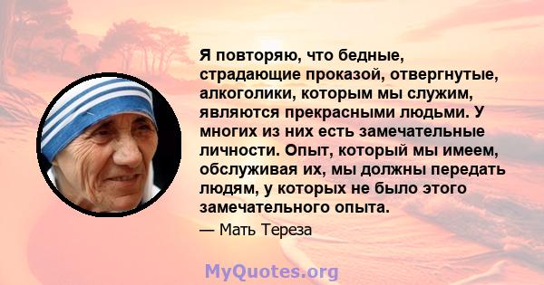 Я повторяю, что бедные, страдающие проказой, отвергнутые, алкоголики, которым мы служим, являются прекрасными людьми. У многих из них есть замечательные личности. Опыт, который мы имеем, обслуживая их, мы должны