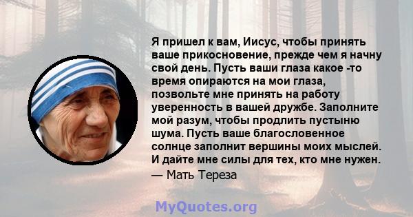 Я пришел к вам, Иисус, чтобы принять ваше прикосновение, прежде чем я начну свой день. Пусть ваши глаза какое -то время опираются на мои глаза, позвольте мне принять на работу уверенность в вашей дружбе. Заполните мой