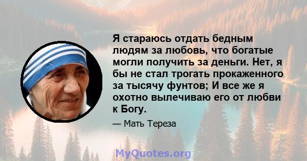 Я стараюсь отдать бедным людям за любовь, что богатые могли получить за деньги. Нет, я бы не стал трогать прокаженного за тысячу фунтов; И все же я охотно вылечиваю его от любви к Богу.