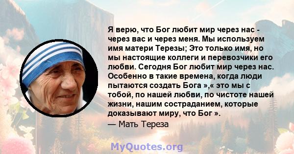 Я верю, что Бог любит мир через нас - через вас и через меня. Мы используем имя матери Терезы; Это только имя, но мы настоящие коллеги и перевозчики его любви. Сегодня Бог любит мир через нас. Особенно в такие времена,