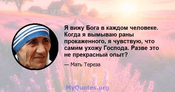 Я вижу Бога в каждом человеке. Когда я вымываю раны прокаженного, я чувствую, что самим ухожу Господа. Разве это не прекрасный опыт?