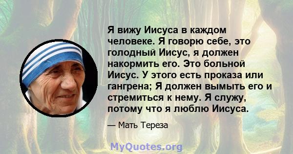 Я вижу Иисуса в каждом человеке. Я говорю себе, это голодный Иисус, я должен накормить его. Это больной Иисус. У этого есть проказа или гангрена; Я должен вымыть его и стремиться к нему. Я служу, потому что я люблю