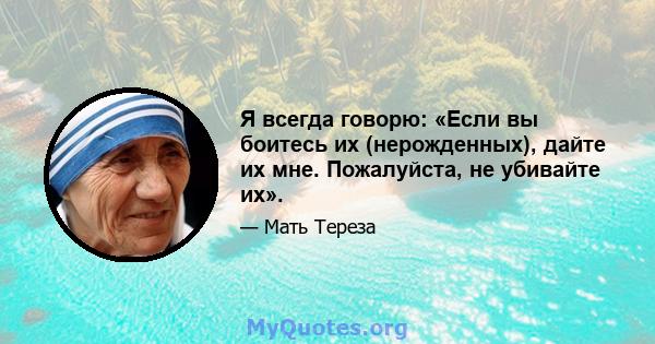 Я всегда говорю: «Если вы боитесь их (нерожденных), дайте их мне. Пожалуйста, не убивайте их».