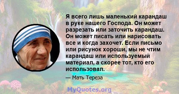 Я всего лишь маленький карандаш в руке нашего Господа. Он может разрезать или заточить карандаш. Он может писать или нарисовать все и когда захочет. Если письмо или рисунок хороши, мы не чтим карандаш или используемый