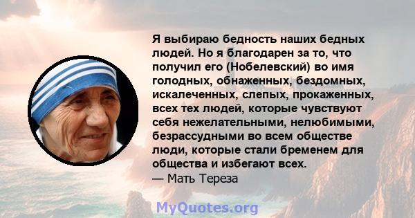 Я выбираю бедность наших бедных людей. Но я благодарен за то, что получил его (Нобелевский) во имя голодных, обнаженных, бездомных, искалеченных, слепых, прокаженных, всех тех людей, которые чувствуют себя