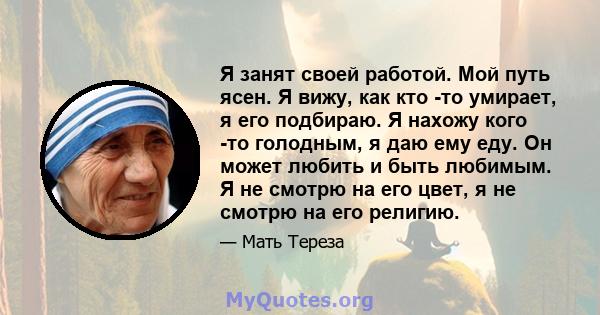 Я занят своей работой. Мой путь ясен. Я вижу, как кто -то умирает, я его подбираю. Я нахожу кого -то голодным, я даю ему еду. Он может любить и быть любимым. Я не смотрю на его цвет, я не смотрю на его религию.