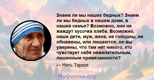 Знаем ли мы наших бедных? Знаем ли мы бедных в нашем доме, в нашей семье? Возможно, они не жаждут кусочка хлеба. Возможно, наши дети, муж, жена, не голодны, не обнажены, или лишаются, но вы уверены, что там нет никого,