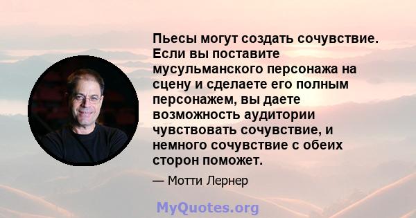 Пьесы могут создать сочувствие. Если вы поставите мусульманского персонажа на сцену и сделаете его полным персонажем, вы даете возможность аудитории чувствовать сочувствие, и немного сочувствие с обеих сторон поможет.