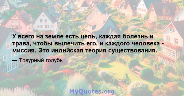 У всего на земле есть цель, каждая болезнь и трава, чтобы вылечить его, и каждого человека - миссия. Это индийская теория существования.