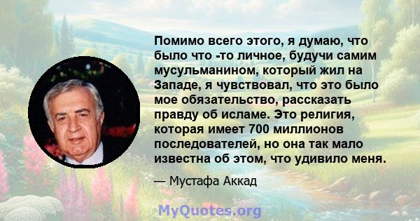 Помимо всего этого, я думаю, что было что -то личное, будучи самим мусульманином, который жил на Западе, я чувствовал, что это было мое обязательство, рассказать правду об исламе. Это религия, которая имеет 700