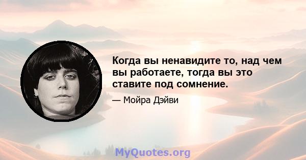 Когда вы ненавидите то, над чем вы работаете, тогда вы это ставите под сомнение.