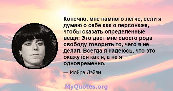 Конечно, мне намного легче, если я думаю о себе как о персонаже, чтобы сказать определенные вещи; Это дает мне своего рода свободу говорить то, чего я не делал. Всегда я надеюсь, что это окажутся как я, а не я