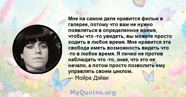 Мне на самом деле нравится фильм в галерее, потому что вам не нужно появляться в определенное время, чтобы что -то увидеть, вы можете просто ходить в любое время. Мне нравится эта свобода иметь возможность видеть что