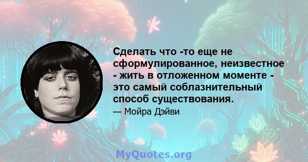 Сделать что -то еще не сформулированное, неизвестное - жить в отложенном моменте - это самый соблазнительный способ существования.