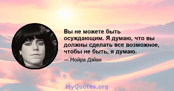 Вы не можете быть осуждающим. Я думаю, что вы должны сделать все возможное, чтобы не быть, я думаю.