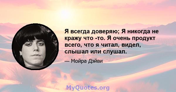 Я всегда доверяю; Я никогда не кражу что -то. Я очень продукт всего, что я читал, видел, слышал или слушал.