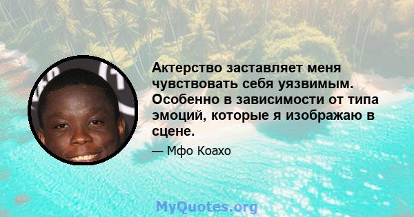 Актерство заставляет меня чувствовать себя уязвимым. Особенно в зависимости от типа эмоций, которые я изображаю в сцене.