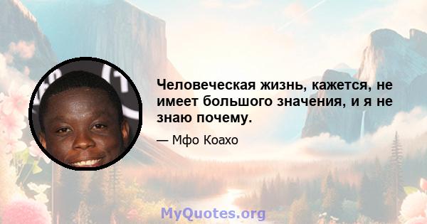 Человеческая жизнь, кажется, не имеет большого значения, и я не знаю почему.