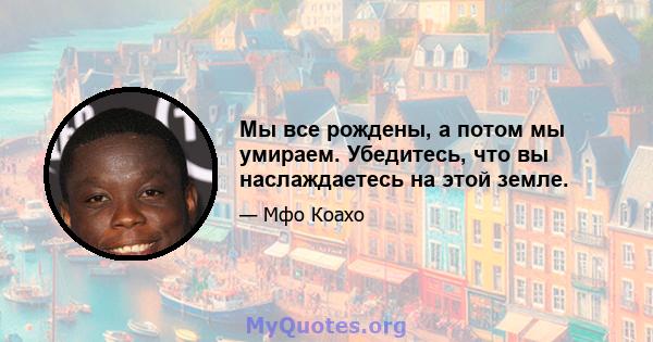 Мы все рождены, а потом мы умираем. Убедитесь, что вы наслаждаетесь на этой земле.