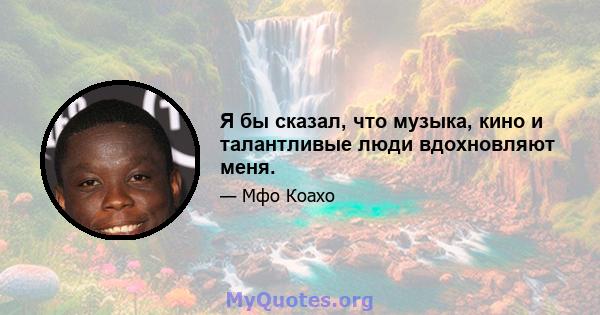 Я бы сказал, что музыка, кино и талантливые люди вдохновляют меня.