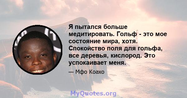 Я пытался больше медитировать. Гольф - это мое состояние мира, хотя. Спокойство поля для гольфа, все деревья, кислород. Это успокаивает меня.