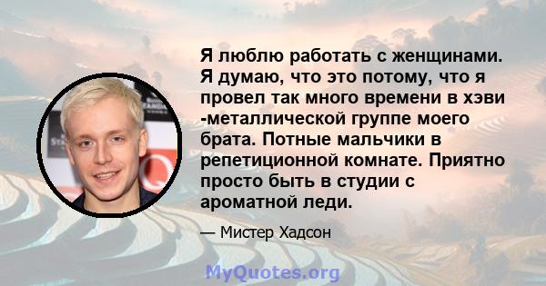 Я люблю работать с женщинами. Я думаю, что это потому, что я провел так много времени в хэви -металлической группе моего брата. Потные мальчики в репетиционной комнате. Приятно просто быть в студии с ароматной леди.