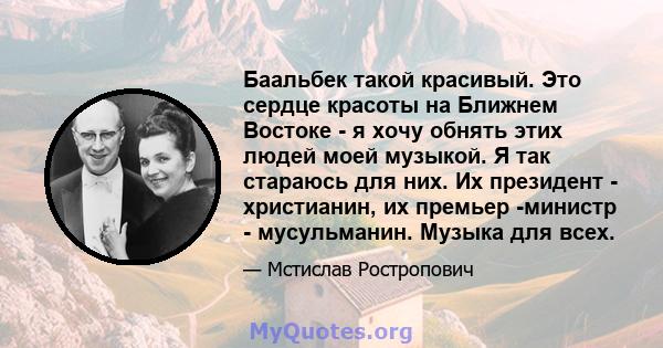 Баальбек такой красивый. Это сердце красоты на Ближнем Востоке - я хочу обнять этих людей моей музыкой. Я так стараюсь для них. Их президент - христианин, их премьер -министр - мусульманин. Музыка для всех.