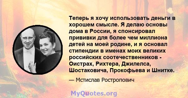 Теперь я хочу использовать деньги в хорошем смысле. Я делаю основы дома в России, я спонсировал прививки для более чем миллиона детей на моей родине, и я основал стипендии в именах моих великих российских