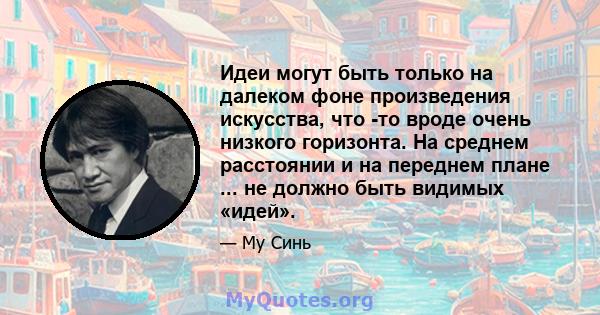 Идеи могут быть только на далеком фоне произведения искусства, что -то вроде очень низкого горизонта. На среднем расстоянии и на переднем плане ... не должно быть видимых «идей».