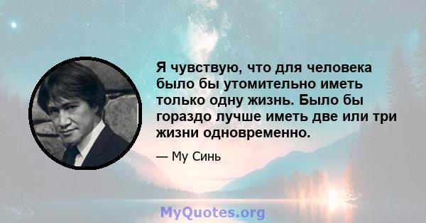 Я чувствую, что для человека было бы утомительно иметь только одну жизнь. Было бы гораздо лучше иметь две или три жизни одновременно.