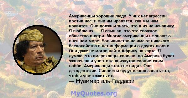 Американцы хорошие люди. У них нет агрессии против нас, и они им нравятся, как мы нам нравятся. Они должны знать, что я их не ненавижу. Я люблю их .... Я слышал, что это сложное общество внутри. Многие американцы не