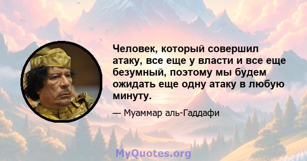 Человек, который совершил атаку, все еще у власти и все еще безумный, поэтому мы будем ожидать еще одну атаку в любую минуту.