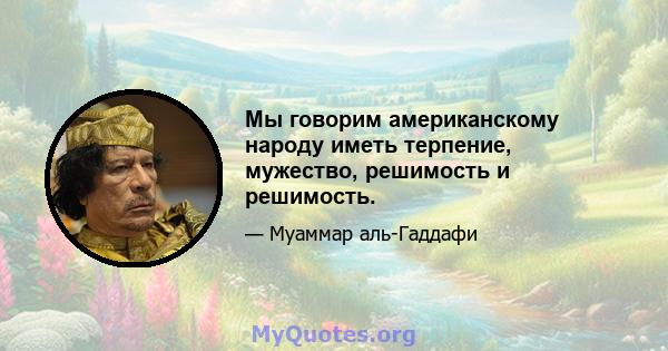 Мы говорим американскому народу иметь терпение, мужество, решимость и решимость.