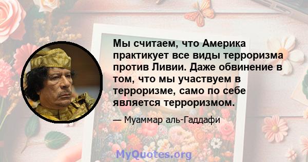 Мы считаем, что Америка практикует все виды терроризма против Ливии. Даже обвинение в том, что мы участвуем в терроризме, само по себе является терроризмом.