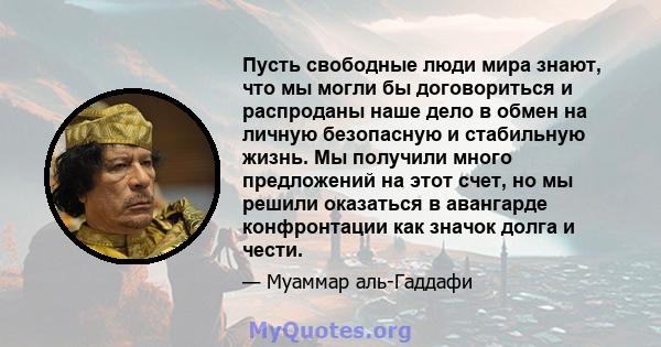 Пусть свободные люди мира знают, что мы могли бы договориться и распроданы наше дело в обмен на личную безопасную и стабильную жизнь. Мы получили много предложений на этот счет, но мы решили оказаться в авангарде